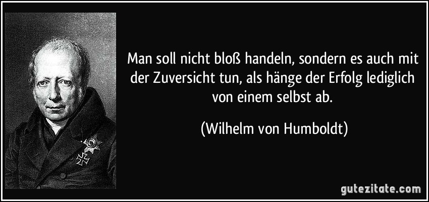 Man soll nicht bloß handeln, sondern es auch mit der Zuversicht tun, als hänge der Erfolg lediglich von einem selbst ab. (Wilhelm von Humboldt)