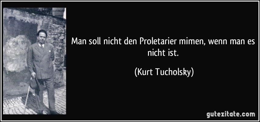 Man soll nicht den Proletarier mimen, wenn man es nicht ist. (Kurt Tucholsky)