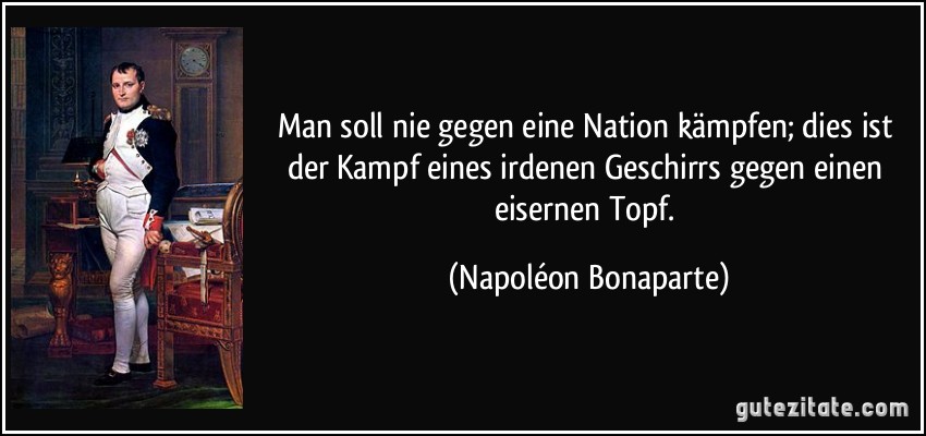 Man soll nie gegen eine Nation kämpfen; dies ist der Kampf eines irdenen Geschirrs gegen einen eisernen Topf. (Napoléon Bonaparte)