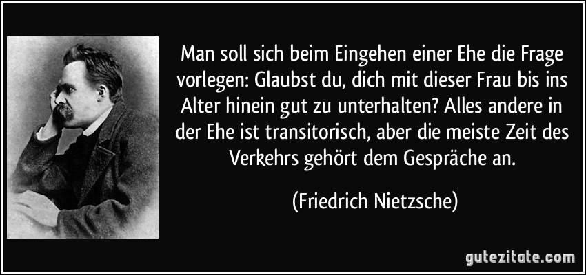 Man soll sich beim Eingehen einer Ehe die Frage vorlegen: Glaubst du, dich mit dieser Frau bis ins Alter hinein gut zu unterhalten? Alles andere in der Ehe ist transitorisch, aber die meiste Zeit des Verkehrs gehört dem Gespräche an. (Friedrich Nietzsche)
