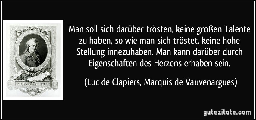 Man soll sich darüber trösten, keine großen Talente zu haben, so wie man sich tröstet, keine hohe Stellung innezuhaben. Man kann darüber durch Eigenschaften des Herzens erhaben sein. (Luc de Clapiers, Marquis de Vauvenargues)