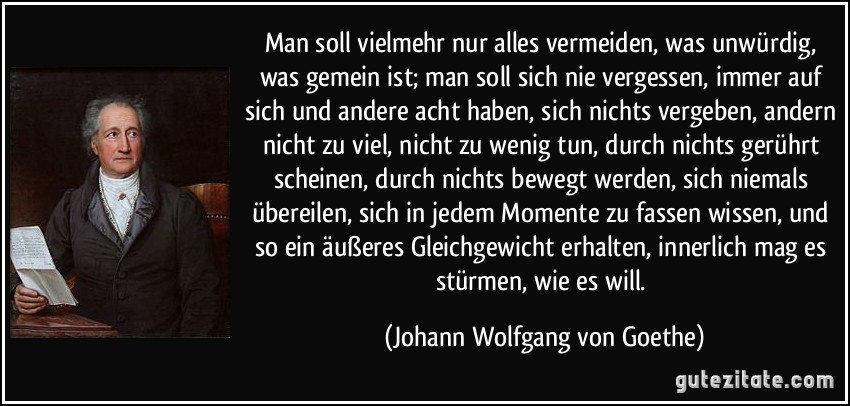 Man soll vielmehr nur alles vermeiden, was unwürdig, was gemein ist; man soll sich nie vergessen, immer auf sich und andere acht haben, sich nichts vergeben, andern nicht zu viel, nicht zu wenig tun, durch nichts gerührt scheinen, durch nichts bewegt werden, sich niemals übereilen, sich in jedem Momente zu fassen wissen, und so ein äußeres Gleichgewicht erhalten, innerlich mag es stürmen, wie es will. (Johann Wolfgang von Goethe)