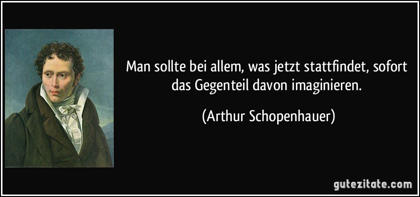 Man sollte bei allem, was jetzt stattfindet, sofort das Gegenteil davon imaginieren. (Arthur Schopenhauer)