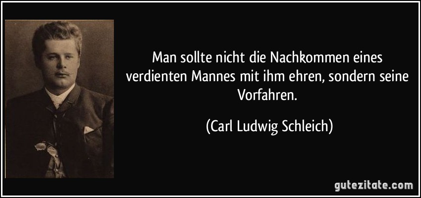 Man sollte nicht die Nachkommen eines verdienten Mannes mit ihm ehren, sondern seine Vorfahren. (Carl Ludwig Schleich)