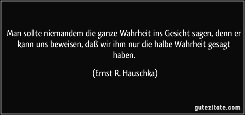 Man sollte niemandem die ganze Wahrheit ins Gesicht sagen, denn er kann uns beweisen, daß wir ihm nur die halbe Wahrheit gesagt haben. (Ernst R. Hauschka)