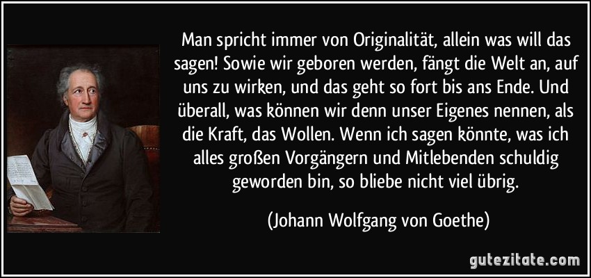 Man spricht immer von Originalität, allein was will das sagen! Sowie wir geboren werden, fängt die Welt an, auf uns zu wirken, und das geht so fort bis ans Ende. Und überall, was können wir denn unser Eigenes nennen, als die Kraft, das Wollen. Wenn ich sagen könnte, was ich alles großen Vorgängern und Mitlebenden schuldig geworden bin, so bliebe nicht viel übrig. (Johann Wolfgang von Goethe)