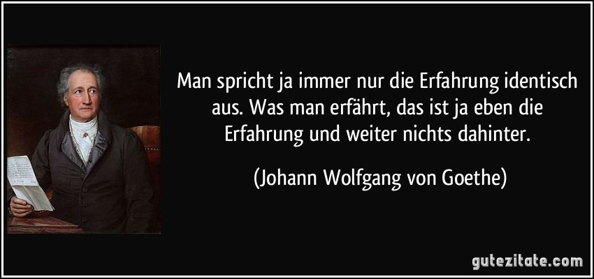 Man spricht ja immer nur die Erfahrung identisch aus. Was man erfährt, das ist ja eben die Erfahrung und weiter nichts dahinter. (Johann Wolfgang von Goethe)