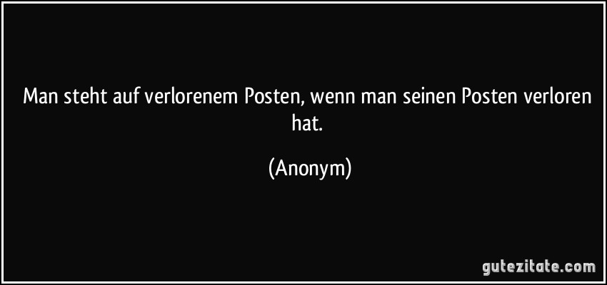 Man steht auf verlorenem Posten, wenn man seinen Posten verloren hat. (Anonym)