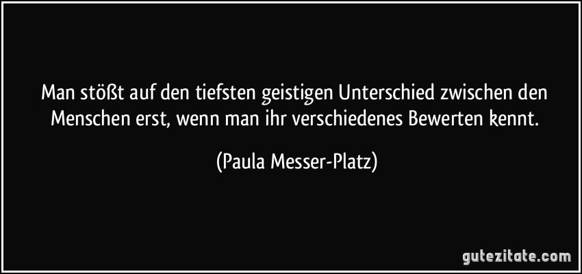 Man stößt auf den tiefsten geistigen Unterschied zwischen den Menschen erst, wenn man ihr verschiedenes Bewerten kennt. (Paula Messer-Platz)