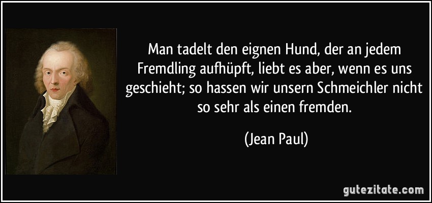 Man tadelt den eignen Hund, der an jedem Fremdling aufhüpft, liebt es aber, wenn es uns geschieht; so hassen wir unsern Schmeichler nicht so sehr als einen fremden. (Jean Paul)