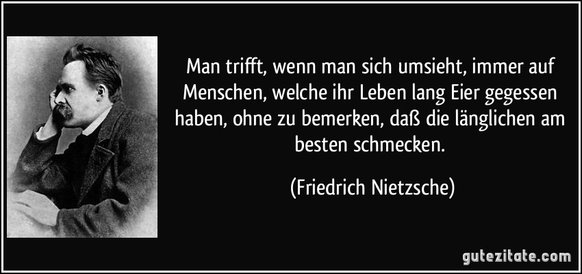 Man trifft, wenn man sich umsieht, immer auf Menschen, welche ihr Leben lang Eier gegessen haben, ohne zu bemerken, daß die länglichen am besten schmecken. (Friedrich Nietzsche)