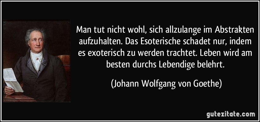 Man tut nicht wohl, sich allzulange im Abstrakten aufzuhalten. Das Esoterische schadet nur, indem es exoterisch zu werden trachtet. Leben wird am besten durchs Lebendige belehrt. (Johann Wolfgang von Goethe)