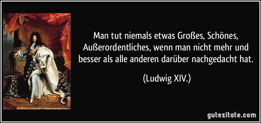 Man tut niemals etwas Großes, Schönes, Außerordentliches, wenn man nicht mehr und besser als alle anderen darüber nachgedacht hat. (Ludwig XIV.)