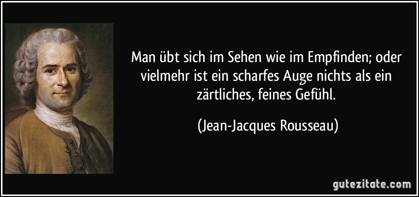 Man übt sich im Sehen wie im Empfinden; oder vielmehr ist ein scharfes Auge nichts als ein zärtliches, feines Gefühl. (Jean-Jacques Rousseau)