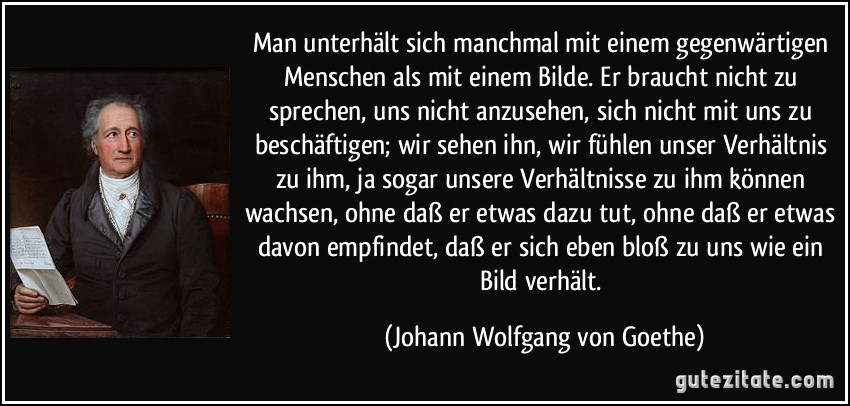 Man unterhält sich manchmal mit einem gegenwärtigen Menschen als mit einem Bilde. Er braucht nicht zu sprechen, uns nicht anzusehen, sich nicht mit uns zu beschäftigen; wir sehen ihn, wir fühlen unser Verhältnis zu ihm, ja sogar unsere Verhältnisse zu ihm können wachsen, ohne daß er etwas dazu tut, ohne daß er etwas davon empfindet, daß er sich eben bloß zu uns wie ein Bild verhält. (Johann Wolfgang von Goethe)