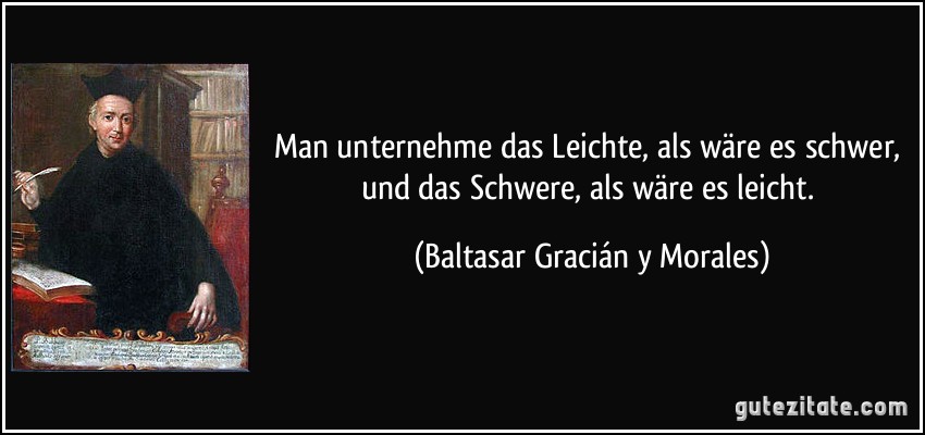 Man unternehme das Leichte, als wäre es schwer, und das Schwere, als wäre es leicht. (Baltasar Gracián y Morales)