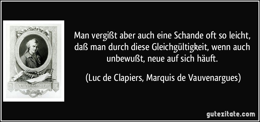 Man vergißt aber auch eine Schande oft so leicht, daß man durch diese Gleichgültigkeit, wenn auch unbewußt, neue auf sich häuft. (Luc de Clapiers, Marquis de Vauvenargues)