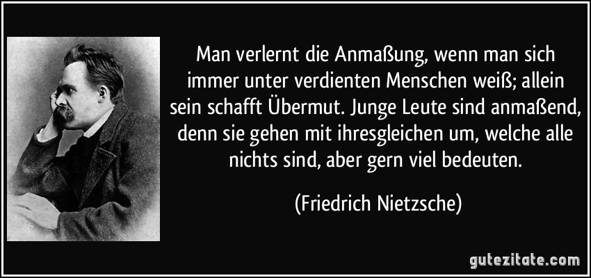 Man verlernt die Anmaßung, wenn man sich immer unter verdienten Menschen weiß; allein sein schafft Übermut. Junge Leute sind anmaßend, denn sie gehen mit ihresgleichen um, welche alle nichts sind, aber gern viel bedeuten. (Friedrich Nietzsche)