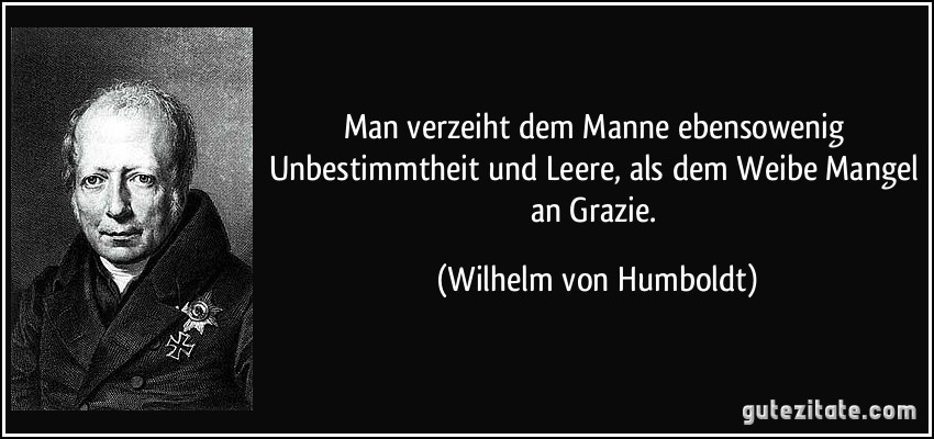 Man verzeiht dem Manne ebensowenig Unbestimmtheit und Leere, als dem Weibe Mangel an Grazie. (Wilhelm von Humboldt)
