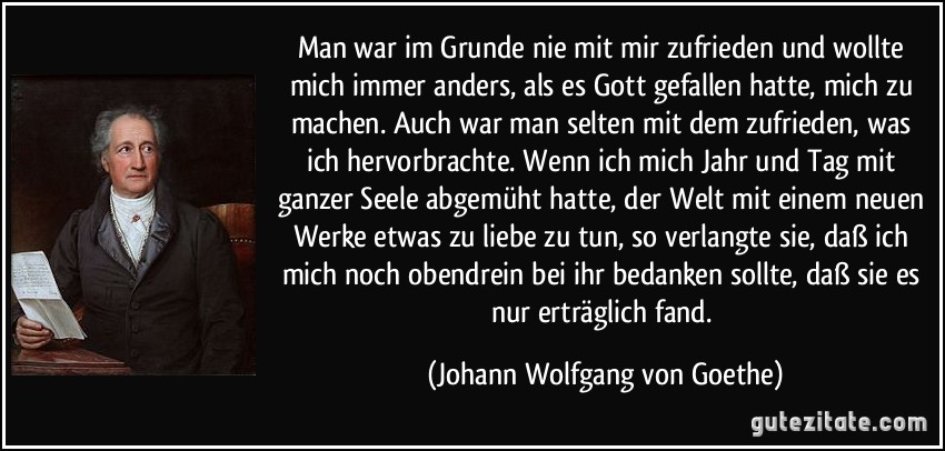 Man war im Grunde nie mit mir zufrieden und wollte mich immer anders, als es Gott gefallen hatte, mich zu machen. Auch war man selten mit dem zufrieden, was ich hervorbrachte. Wenn ich mich Jahr und Tag mit ganzer Seele abgemüht hatte, der Welt mit einem neuen Werke etwas zu liebe zu tun, so verlangte sie, daß ich mich noch obendrein bei ihr bedanken sollte, daß sie es nur erträglich fand. (Johann Wolfgang von Goethe)