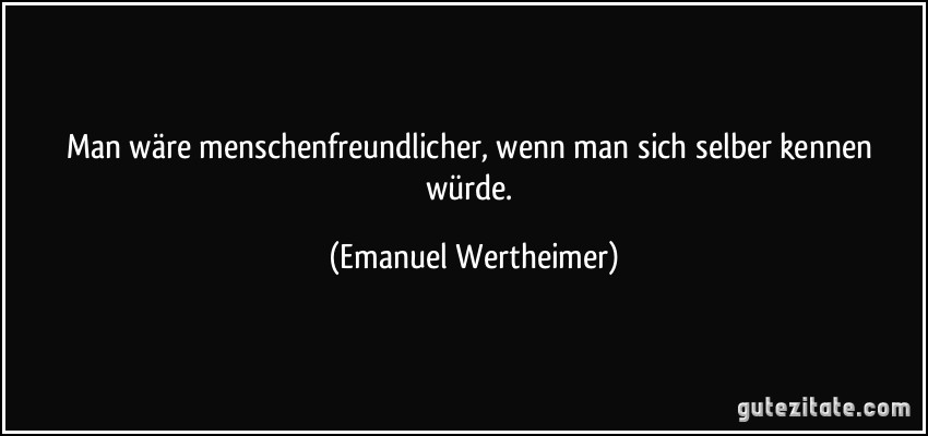 Man wäre menschenfreundlicher, wenn man sich selber kennen würde. (Emanuel Wertheimer)