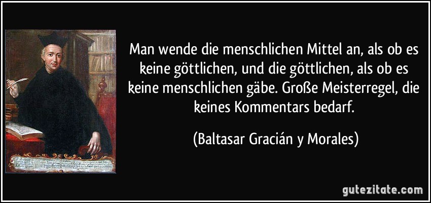 Man wende die menschlichen Mittel an, als ob es keine göttlichen, und die göttlichen, als ob es keine menschlichen gäbe. Große Meisterregel, die keines Kommentars bedarf. (Baltasar Gracián y Morales)