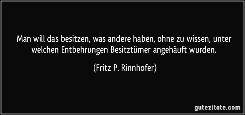 Man will das besitzen, was andere haben, ohne zu wissen, unter welchen Entbehrungen Besitztümer angehäuft wurden. (Fritz P. Rinnhofer)