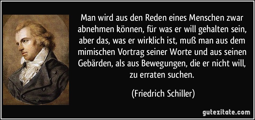 Man wird aus den Reden eines Menschen zwar abnehmen können, für was er will gehalten sein, aber das, was er wirklich ist, muß man aus dem mimischen Vortrag seiner Worte und aus seinen Gebärden, als aus Bewegungen, die er nicht will, zu erraten suchen. (Friedrich Schiller)