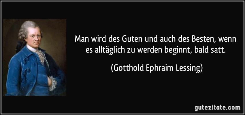 Man wird des Guten und auch des Besten, wenn es alltäglich zu werden beginnt, bald satt. (Gotthold Ephraim Lessing)