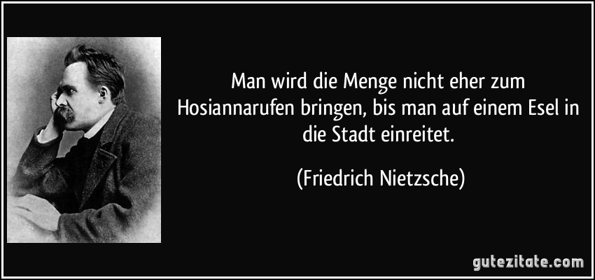 Man wird die Menge nicht eher zum Hosiannarufen bringen, bis man auf einem Esel in die Stadt einreitet. (Friedrich Nietzsche)