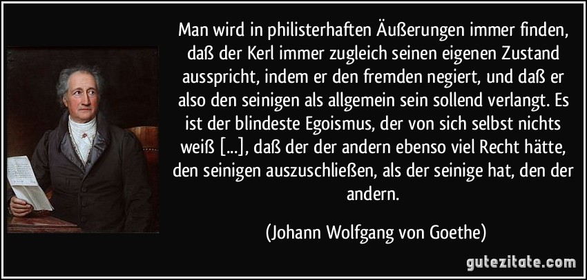 Man wird in philisterhaften Äußerungen immer finden, daß der Kerl immer zugleich seinen eigenen Zustand ausspricht, indem er den fremden negiert, und daß er also den seinigen als allgemein sein sollend verlangt. Es ist der blindeste Egoismus, der von sich selbst nichts weiß [...], daß der der andern ebenso viel Recht hätte, den seinigen auszuschließen, als der seinige hat, den der andern. (Johann Wolfgang von Goethe)