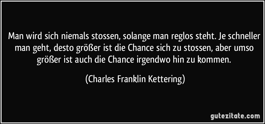 Man wird sich niemals stossen, solange man reglos steht. Je schneller man geht, desto größer ist die Chance sich zu stossen, aber umso größer ist auch die Chance irgendwo hin zu kommen. (Charles Franklin Kettering)