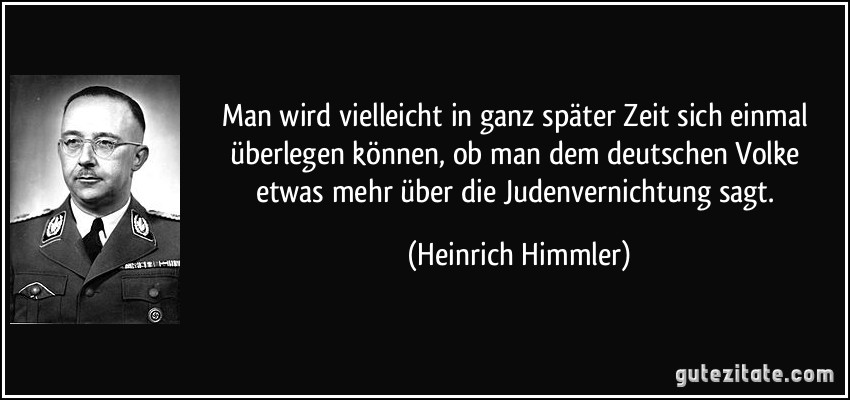 Man wird vielleicht in ganz später Zeit sich einmal überlegen können, ob man dem deutschen Volke etwas mehr über die Judenvernichtung sagt. (Heinrich Himmler)