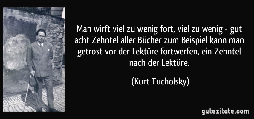 Man wirft viel zu wenig fort, viel zu wenig - gut acht Zehntel aller Bücher zum Beispiel kann man getrost vor der Lektüre fortwerfen, ein Zehntel nach der Lektüre. (Kurt Tucholsky)