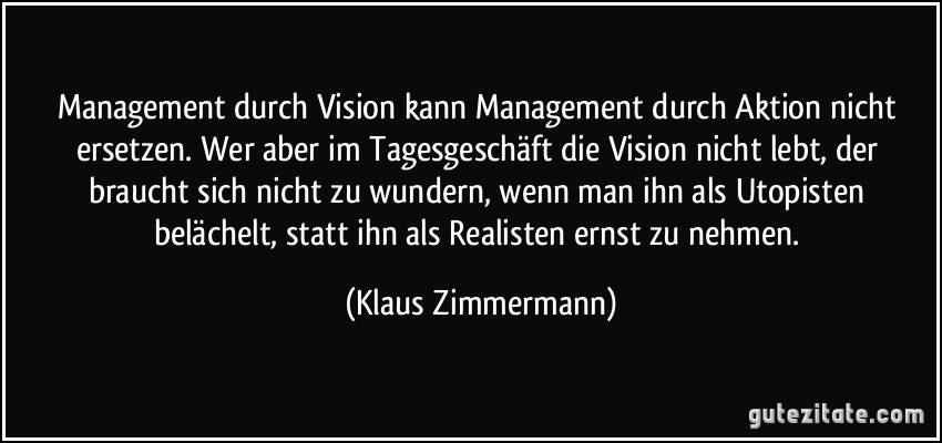 Management durch Vision kann Management durch Aktion nicht ersetzen. Wer aber im Tagesgeschäft die Vision nicht lebt, der braucht sich nicht zu wundern, wenn man ihn als Utopisten belächelt, statt ihn als Realisten ernst zu nehmen. (Klaus Zimmermann)