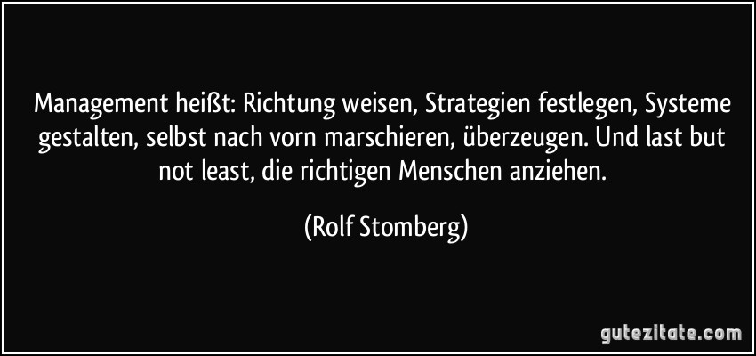 Management heißt: Richtung weisen, Strategien festlegen, Systeme gestalten, selbst nach vorn marschieren, überzeugen. Und last but not least, die richtigen Menschen anziehen. (Rolf Stomberg)