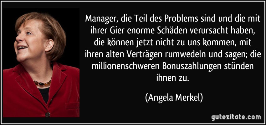 Manager, die Teil des Problems sind und die mit ihrer Gier enorme Schäden verursacht haben, die können jetzt nicht zu uns kommen, mit ihren alten Verträgen rumwedeln und sagen; die millionenschweren Bonuszahlungen stünden ihnen zu. (Angela Merkel)