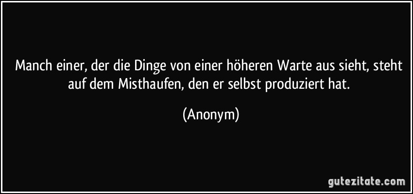 Manch einer, der die Dinge von einer höheren Warte aus sieht, steht auf dem Misthaufen, den er selbst produziert hat. (Anonym)