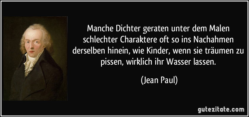 Manche Dichter geraten unter dem Malen schlechter Charaktere oft so ins Nachahmen derselben hinein, wie Kinder, wenn sie träumen zu pissen, wirklich ihr Wasser lassen. (Jean Paul)