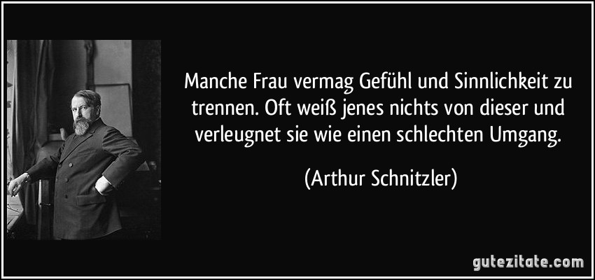 Manche Frau vermag Gefühl und Sinnlichkeit zu trennen. Oft weiß jenes nichts von dieser und verleugnet sie wie einen schlechten Umgang. (Arthur Schnitzler)