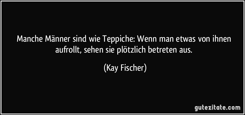 Manche Männer sind wie Teppiche: Wenn man etwas von ihnen aufrollt, sehen sie plötzlich betreten aus. (Kay Fischer)