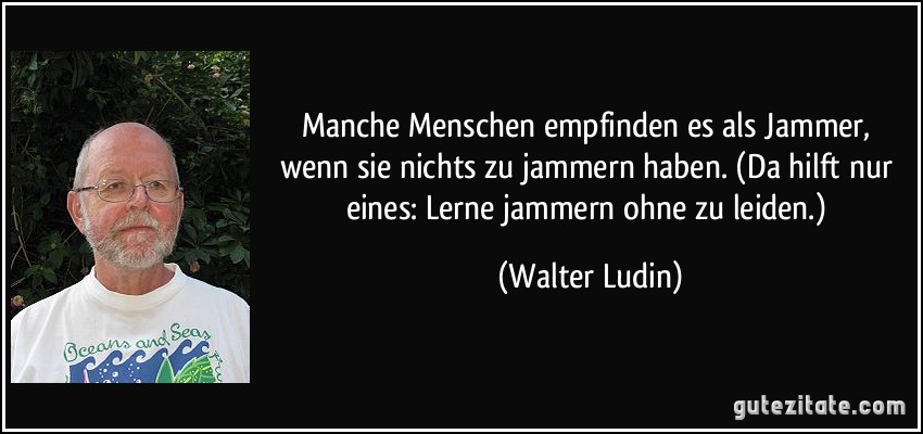 Manche Menschen empfinden es als Jammer, wenn sie nichts zu jammern haben. (Da hilft nur eines: Lerne jammern ohne zu leiden.) (Walter Ludin)