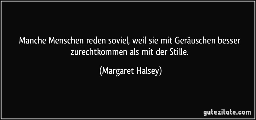 Manche Menschen reden soviel, weil sie mit Geräuschen besser zurechtkommen als mit der Stille. (Margaret Halsey)