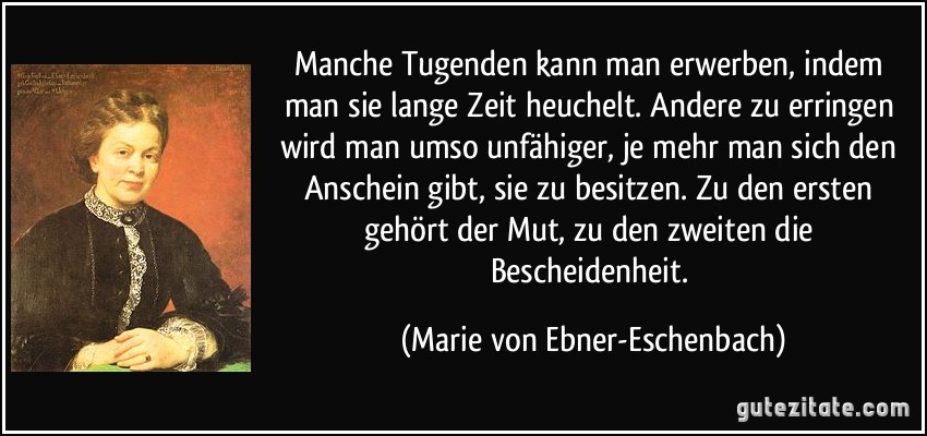 Manche Tugenden kann man erwerben, indem man sie lange Zeit heuchelt. Andere zu erringen wird man umso unfähiger, je mehr man sich den Anschein gibt, sie zu besitzen. Zu den ersten gehört der Mut, zu den zweiten die Bescheidenheit. (Marie von Ebner-Eschenbach)