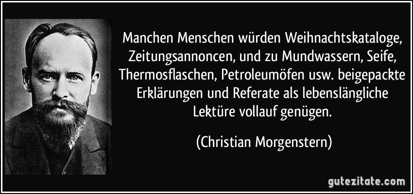 Manchen Menschen würden Weihnachtskataloge, Zeitungsannoncen, und zu Mundwassern, Seife, Thermosflaschen, Petroleumöfen usw. beigepackte Erklärungen und Referate als lebenslängliche Lektüre vollauf genügen. (Christian Morgenstern)