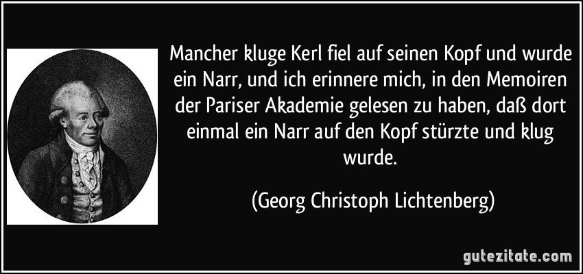 Mancher kluge Kerl fiel auf seinen Kopf und wurde ein Narr, und ich erinnere mich, in den Memoiren der Pariser Akademie gelesen zu haben, daß dort einmal ein Narr auf den Kopf stürzte und klug wurde. (Georg Christoph Lichtenberg)