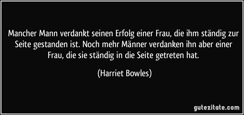 Mancher Mann verdankt seinen Erfolg einer Frau, die ihm ständig zur Seite gestanden ist. Noch mehr Männer verdanken ihn aber einer Frau, die sie ständig in die Seite getreten hat. (Harriet Bowles)