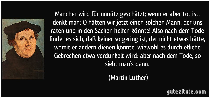 Mancher wird für unnütz geschätzt; wenn er aber tot ist, denkt man: O hätten wir jetzt einen solchen Mann, der uns raten und in den Sachen helfen könnte! Also nach dem Tode findet es sich, daß keiner so gering ist, der nicht etwas hätte, womit er andern dienen könnte, wiewohl es durch etliche Gebrechen etwa verdunkelt wird: aber nach dem Tode, so sieht man's dann. (Martin Luther)