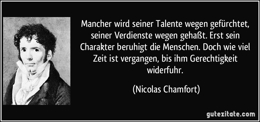 Mancher wird seiner Talente wegen gefürchtet, seiner Verdienste wegen gehaßt. Erst sein Charakter beruhigt die Menschen. Doch wie viel Zeit ist vergangen, bis ihm Gerechtigkeit widerfuhr. (Nicolas Chamfort)