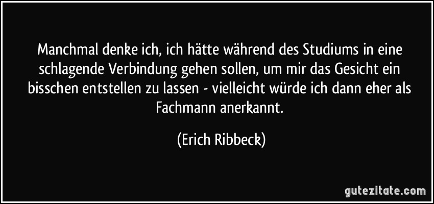 Manchmal denke ich, ich hätte während des Studiums in eine schlagende Verbindung gehen sollen, um mir das Gesicht ein bisschen entstellen zu lassen - vielleicht würde ich dann eher als Fachmann anerkannt. (Erich Ribbeck)